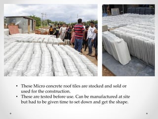 • These Micro concrete roof tiles are stocked and sold or
used for the construction.
• These are tested before use. Can be manufactured at site
but had to be given time to set down and get the shape.
 