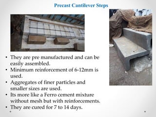 Precast Cantilever Steps
• They are pre manufactured and can be
easily assembled.
• Minimum reinforcement of 6-12mm is
used.
• Aggregates of finer particles and
smaller sizes are used.
• Its more like a Ferro cement mixture
without mesh but with reinforcements.
• They are cured for 7 to 14 days.
 