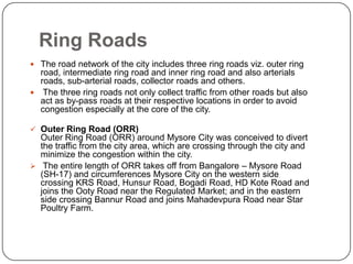 Ring Roads
 The road network of the city includes three ring roads viz. outer ring
road, intermediate ring road and inner ring road and also arterials
roads, sub-arterial roads, collector roads and others.
 The three ring roads not only collect traffic from other roads but also
act as by-pass roads at their respective locations in order to avoid
congestion especially at the core of the city.
 Outer Ring Road (ORR)
Outer Ring Road (ORR) around Mysore City was conceived to divert
the traffic from the city area, which are crossing through the city and
minimize the congestion within the city.
 The entire length of ORR takes off from Bangalore – Mysore Road
(SH-17) and circumferences Mysore City on the western side
crossing KRS Road, Hunsur Road, Bogadi Road, HD Kote Road and
joins the Ooty Road near the Regulated Market; and in the eastern
side crossing Bannur Road and joins Mahadevpura Road near Star
Poultry Farm.
 
