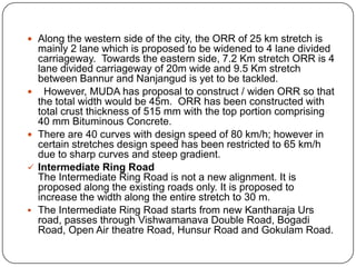  Along the western side of the city, the ORR of 25 km stretch is
mainly 2 lane which is proposed to be widened to 4 lane divided
carriageway. Towards the eastern side, 7.2 Km stretch ORR is 4
lane divided carriageway of 20m wide and 9.5 Km stretch
between Bannur and Nanjangud is yet to be tackled.
 However, MUDA has proposal to construct / widen ORR so that
the total width would be 45m. ORR has been constructed with
total crust thickness of 515 mm with the top portion comprising
40 mm Bituminous Concrete.
 There are 40 curves with design speed of 80 km/h; however in
certain stretches design speed has been restricted to 65 km/h
due to sharp curves and steep gradient.
 Intermediate Ring Road
The Intermediate Ring Road is not a new alignment. It is
proposed along the existing roads only. It is proposed to
increase the width along the entire stretch to 30 m.
 The Intermediate Ring Road starts from new Kantharaja Urs
road, passes through Vishwamanava Double Road, Bogadi
Road, Open Air theatre Road, Hunsur Road and Gokulam Road.
 
