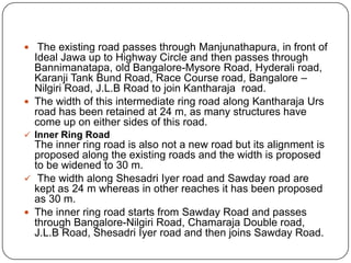  The existing road passes through Manjunathapura, in front of
Ideal Jawa up to Highway Circle and then passes through
Bannimanatapa, old Bangalore-Mysore Road, Hyderali road,
Karanji Tank Bund Road, Race Course road, Bangalore –
Nilgiri Road, J.L.B Road to join Kantharaja road.
 The width of this intermediate ring road along Kantharaja Urs
road has been retained at 24 m, as many structures have
come up on either sides of this road.
 Inner Ring Road
The inner ring road is also not a new road but its alignment is
proposed along the existing roads and the width is proposed
to be widened to 30 m.
 The width along Shesadri Iyer road and Sawday road are
kept as 24 m whereas in other reaches it has been proposed
as 30 m.
 The inner ring road starts from Sawday Road and passes
through Bangalore-Nilgiri Road, Chamaraja Double road,
J.L.B Road, Shesadri Iyer road and then joins Sawday Road.
 