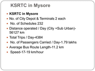 KSRTC in Mysore
 KSRTC in Mysore
 No. of City Depot & Terminals 2 each
 No. of Schedules 232
 Distance operated / Day (City +Sub Urban)-
56127 km
 Total Trips / Day-4384
 No. of Passengers Carried / Day-1.79 lakhs
 Average Bus Route Length-11.2 km
 Speed-17-19 km/hour
 