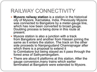 RAILWAY CONNECTIVITY
 Mysore railway station is a station in the historical
city of Mysore, Karnataka, India. Previously Mysore
was connected to Bangalore by a meter-gauge line,
which has now been converted to broad gauge.
Doubling process is being done in this route at
present.
 Mysore station is also a junction with a track
from Bangalore and another from Hassan joining the
same as it enters the station. The track on the other
side proceeds to Nanjangudand Chamrajnagar after
which there is a proposal to extend it
to Coimbatore but being stayed as it pass through the
forest area of Sathyamangalam.
 There are about 6 platforms at this station. After the
gauge conversion,many trains which earlier
terminated at Bangalore were extended to Mysore.
 