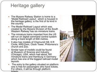 Heritage gallery
 The Mysore Railway Station is home to a
‘Model Railroad Layout’, which is housed in
the heritage gallery, is the first of its kind in
the country.
 The Model Railroad Layout which was
created by the Mysore Division of the South
Western Railway has six miniature trains.
 The miniature trains imported from the US
will run on digital command control system
along a track length of 600 metres.
 It also has models of Chamundi Hill, K R
Circle, KRS Dam, Clock Tower, Philomena’s
church and Zoo.
 Similar type of models could be found
at Museum of Science and Industry
(Chicago), USA, which had about 160
miniature trains and Hamburg in Germany
which has one of the biggest railroad model
layouts.
 The entry to the gallery situated on platform
one is free for passengers who have tickets.
For others, it will be through platform
 