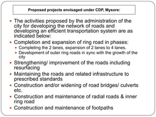  The activities proposed by the administration of the
city for developing the network of roads and
developing an efficient transportation system are as
indicated below:
 Completion and expansion of ring road in phases:
 Completing the 2 lanes, expansion of 2 lanes to 4 lanes.
 Development of outer ring roads in sync with the growth of the
city
 Strengthening/ improvement of the roads including
resurfacing
 Maintaining the roads and related infrastructure to
prescribed standards
 Construction and/or widening of road bridges/ culverts
etc.
 Construction and maintenance of radial roads & inner
ring road
 Construction and maintenance of footpaths
Proposed projects envisaged under CDP, Mysore:
 
