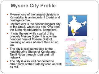 Mysore City Profile
 Mysore, one of the largest districts in
Karnataka, is an important tourist and
heritage centre.
 Mysore city is the second biggest city
of the State, which lies 135 Kms from
the State Headquarters, Bangalore.
 It was the erstwhile capital of the
princely Mysore State. It is now the
headquarters of Mysore District
covering an area of more than 40 sq.
km.
 The city is well connected to the
neighbouring States of Kerala and
Tamil Nadu through road and rail
network.
 The city is also well connected to
other parts of the State by road as well
as rail.
 
