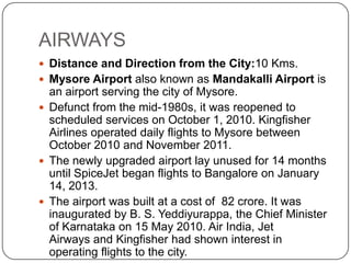 AIRWAYS
 Distance and Direction from the City:10 Kms.
 Mysore Airport also known as Mandakalli Airport is
an airport serving the city of Mysore.
 Defunct from the mid-1980s, it was reopened to
scheduled services on October 1, 2010. Kingfisher
Airlines operated daily flights to Mysore between
October 2010 and November 2011.
 The newly upgraded airport lay unused for 14 months
until SpiceJet began flights to Bangalore on January
14, 2013.
 The airport was built at a cost of 82 crore. It was
inaugurated by B. S. Yeddiyurappa, the Chief Minister
of Karnataka on 15 May 2010. Air India, Jet
Airways and Kingfisher had shown interest in
operating flights to the city.
 