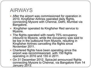 AIRWAYS
 After the airport was commissioned for operation in
2010, Kingfisher Airlines operated daily flights,
connecting Mysore with Chennai, Delhi, Mumbai via
Bangalore.
 Kingfisher operated its Kingfisher Red service to
Mysore.
 The flights operated with nearly 75% occupancy
inbound to Mysore, while the occupancy was said to
be low in the outbound from Mysore, resulting in
Kingfisher Airlines cancelling the flights since
November 2011.
 Chartered flights have been operating since the
airport was recommissioned, with 150 flights
operating in 2010 and 155 in 2011.
 On 31 December 2012, SpiceJet announced flights
connecting Mysore to Chennai, via Bangalore from 14
January 2013.
 