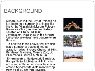 BACKGROUND
 Mysore is called the City of Palaces as
it is home to a number of palaces like
the Amba Vilas (Main Mysore Palace),
Rajendra Vilas (the Summer Palace,
situated on Chamundi hills),
Jayalakshmi Vilas (now in the Mysore
University premises) and Jaganmohan
Palace.
 In addition to the above, the city also
has a number of places of tourist
attraction which include Chamundi Hills,
Brindavan Gardens, Mysore Zoo, St.
Philomena’s Church & Museum.
 Srirangapatna, Nanjangud, Bandipur,
Ranganthittu, Melkote and B.R. Hills
are some of the other tourist locations
around Mysore with distances varying
from 10 to 80 km from Mysore.
 