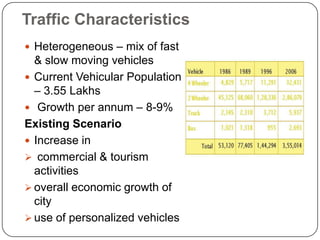 Traffic Characteristics
 Heterogeneous – mix of fast
& slow moving vehicles
 Current Vehicular Population
– 3.55 Lakhs
 Growth per annum – 8-9%
Existing Scenario
 Increase in
 commercial & tourism
activities
 overall economic growth of
city
 use of personalized vehicles
 
