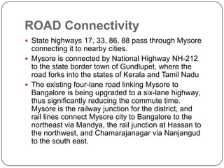 ROAD Connectivity
 State highways 17, 33, 86, 88 pass through Mysore
connecting it to nearby cities.
 Mysore is connected by National Highway NH-212
to the state border town of Gundlupet, where the
road forks into the states of Kerala and Tamil Nadu
 The existing four-lane road linking Mysore to
Bangalore is being upgraded to a six-lane highway,
thus significantly reducing the commute time.
Mysore is the railway junction for the district, and
rail lines connect Mysore city to Bangalore to the
northeast via Mandya, the rail junction at Hassan to
the northwest, and Chamarajanagar via Nanjangud
to the south east.
 