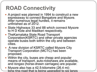  A project was planned in 1994 to construct a new
expressway to connect Bangalore and Mysore.
After numerous legal hurdles, it remains
unfinished as of 2012.
 State Highways 33 and 88 which connect Mysore
to H D Kote and Madikeri respectively.
 TheKarnataka State Road Transport
Corporation(KSRTC) and other private agencies
operate buses both within the city and between
cities.
 A new division of KSRTC called Mysore City
Transport Corporation (MCTC) has been
proposed.
 Within the city, buses are cheap and popular
means of transport, auto-rickshaws are available,
and tongas (horse-drawn carriages) are popular.
 Mysore also has a 42.5-kilometre (26.4 mi)
long ring road that is being upgraded to six lanes
ROAD Connectivity
 
