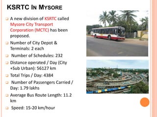 KSRTC IN MYSORE 
 A new division of KSRTC called 
Mysore City Transport 
Corporation (MCTC) has been 
proposed. 
 Number of City Depot & 
Terminals: 2 each 
 Number of Schedules: 232 
 Distance operated / Day (City 
+Sub Urban): 56127 km 
 Total Trips / Day: 4384 
 Number of Passengers Carried / 
Day: 1.79 lakhs 
 Average Bus Route Length: 11.2 
km 
 Speed: 15-20 km/hour 
 