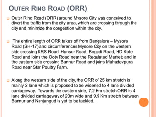 OUTER RING ROAD (ORR) 
 Outer Ring Road (ORR) around Mysore City was conceived to 
divert the traffic from the city area, which are crossing through the 
city and minimize the congestion within the city. 
 The entire length of ORR takes off from Bangalore – Mysore 
Road (SH-17) and circumferences Mysore City on the western 
side crossing KRS Road, Hunsur Road, Bogadi Road, HD Kote 
Road and joins the Ooty Road near the Regulated Market; and in 
the eastern side crossing Bannur Road and joins Mahadevpura 
Road near Star Poultry Farm. 
 Along the western side of the city, the ORR of 25 km stretch is 
mainly 2 lane which is proposed to be widened to 4 lane divided 
carriageway. Towards the eastern side, 7.2 Km stretch ORR is 4 
lane divided carriageway of 20m wide and 9.5 Km stretch between 
Bannur and Nanjangud is yet to be tackled. 
 