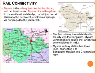 RAIL CONNECTIVITY 
 Mysore is the railway junction for the district, 
and rail lines connect Mysore city to Bangalore 
to the northeast via Mandya, the rail junction at 
Hassan to the northwest, and Chamarajanagar 
via Nanjangud to the south east. 
 The first railway line established in 
the city was the Bangalore–Mysore 
Junction metre gauge line, which was 
commissioned in 1882. 
 Mysore railway station has three 
lines, connecting it to 
Bangalore, Hassan and Chamarajan 
agar. 
 
