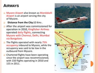 AIRWAYS 
 Mysore Airport also known as Mandakalli 
Airport is an airport serving the city 
of Mysore. 
 Distance from the City:10 Kms . 
 After the airport was commissioned for 
operation in 2010, Kingfisher Airlines 
operated daily flights, connecting 
Mysore with Chennai, Delhi, Mumbai 
via Bangalore. 
 The flights operated with nearly 75% 
occupancy inbound to Mysore, while the 
occupancy was said to be low in the 
outbound from Mysore. 
 Chartered flights have been operating 
since the airport was recommissioned, 
with 150 flights operating in 2010 and 
155 in 2011. 
 