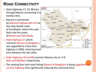 ROAD CONNECTIVITY 
 State highways 17, 33, 88 pass 
through Mysore connecting it to 
nearby cities. 
 Mysore is connected 
by National Highway NH-212 to 
the state border town 
of Gundlupet, where the road 
forks into the states 
of Kerala and Tamil Nadu. 
 State Highway 17, which 
connects Mysore to Bangalore, 
was upgraded to a four-lane 
highway in 2006, reducing travel 
time between the two cities. 
 State Highways 33 and 88 connects Mysore city to H D 
Kote and Madikeri respectively. 
 The existing four-lane road linking Mysore to Bangalore is being upgraded to a 
six-lane highway, thus significantly reducing the commute time. ` 
 