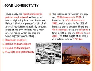 Mysore city has radial and gridiron 
pattern road network with arterial 
roads originating from the city centre. 
Palace is the focal point of origin of all 
arterial roads running radially to outer 
areas of the city. The city has 5 main 
arterial roads, which are also the 
State Highways connecting 
 Bangalore and Ooty 
 Bannur and Kanakapura 
 Hunsur and Mangalore 
 H.D. Kote and Manantvady 
 The total road network in the city 
was 335 kilometers in 1971. It 
increased to 432 kilometers in 
1981, which accounts for 29% of 
increase over a decade. There are 
48 main roads in the city covering a 
total length of around 58 km. As on 
2011, the total length of all types 
of roads was about 1773 km. 
ROAD CONNECTIVITY 
 