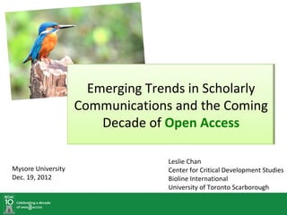 Emerging Trends in Scholarly
                    Communications and the Coming
                        Decade of Open Access

                                  Leslie Chan
Mysore University                 Center for Critical Development Studies
Dec. 19, 2012                     Bioline International
                                  University of Toronto Scarborough
 
