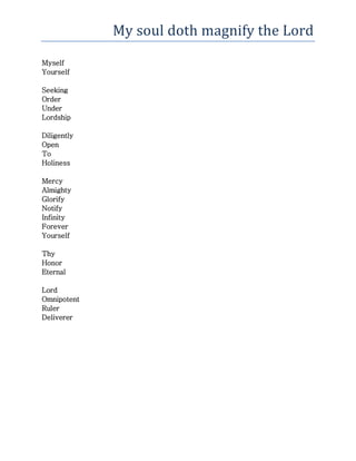 My soul doth magnify the Lord
Myself
Yourself
Seeking
Order
Under
Lordship
Diligently
Open
To
Holiness
Mercy
Almighty
Glorify
Notify
Infinity
Forever
Yourself
Thy
Honor
Eternal
Lord
Omnipotent
Ruler
Deliverer
 