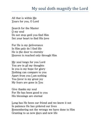 My soul doth magnify the Lord
All that is within Me
Years for you, O Lord
Search for the Master
O my soul
Do not stop until you find Him
Set your heart to find His love
For He is my deliverance
In Him only do I find life
He is the door to eternity
Heaven is reached only through Him
My soul longs for you Lord
You are in all my thoughts
In you is my hope for glory
Nothing can compare to you
Apart from you I am nothing
You favor is my great joy
My fears are gone in You
Give thanks my soul
For He has been good to you
His blessings are eternal
Long has He been our friend and we knew it not
In patience He has ordered our lives
Remembering not the wrongs we have done to Him
Granting to us new days and new life
 
