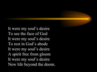 It were my soul’s desire To see the face of God It were my soul’s desire To rest in God’s abode It were my soul’s desire A spirit free from gloom It were my soul’s desire New life beyond the doom.