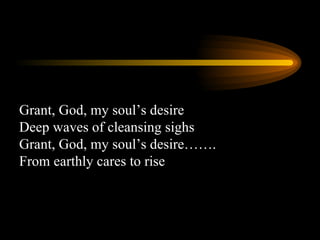 Grant, God, my soul’s desire Deep waves of cleansing sighs Grant, God, my soul’s desire……. From earthly cares to rise 