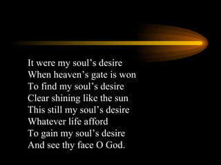It were my soul’s desire When heaven’s gate is won To find my soul’s desire Clear shining like the sun This still my soul’s desire Whatever life afford To gain my soul’s desire And see thy face O God. 