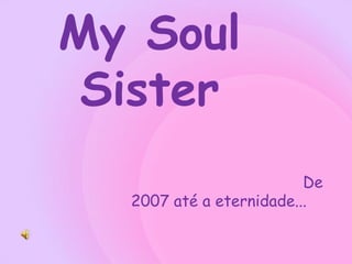 My Soul
 Sister
                         De
  2007 até a eternidade...
 