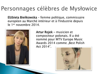 Elżbieta Bieńkowska – femme politique, commissaire
européen au Marché intérieur et à l'Industrie depuis
le 1er novembre 2014.
Artur Rojek – musicien et
compositeur polonais. Il a été
nommé pour MTV Europe Music
Awards 2014 comme „Best Polish
Act 2014”.
 