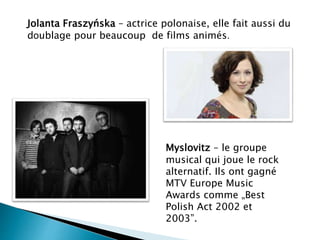 Jolanta Fraszyńska – actrice polonaise, elle fait aussi du
doublage pour beaucoup de films animés.
Myslovitz – le groupe
musical qui joue le rock
alternatif. Ils ont gagné
MTV Europe Music
Awards comme „Best
Polish Act 2002 et
2003”.
 