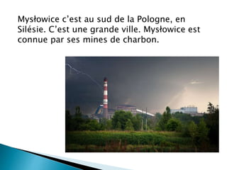 Mysłowice c’est au sud de la Pologne, en
Silésie. C’est une grande ville. Mysłowice est
connue par ses mines de charbon.
 