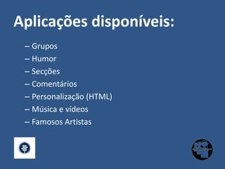 Aplicações disponíveis:GruposHumorSecçõesComentáriosPersonalização (HTML)Música e vídeosFamosos Artistas