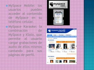 MySpace Mobile: los  usuarios pueden acceder al contenido de MySpace en su teléfono celular.MySpace Karaoke: la combinación de MySpace y kSolo, que permite al usuario cargar grabaciones de audio de ellos mismos cantando para sus páginas de perfil.