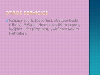 Otros ServiciosMySpaceSports (Deportes), MySpaceBooks (Libros), MySpaceHoroscopes (Horóscopos), MySpaceJobs (Empleos), y MySpaceMovies (Películas).
