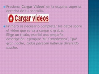 Presiona 'Cargar Videos' en la esquina superior derecha de tu pantalla.Primero es necesario completar los datos sobre el video que se va a cargar o grabar.Elige un título, escribí una pequeña descripción  ejemplo: 'Mi Cumpleaños', 'Qué gran noche, todos parecen haberse divertido mucho.