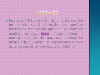    MYSPACEMySpace (MySpace.com) es un sitio web de interacción social formado por perfiles personales de usuarios que incluye redes de amigos, grupos, blogs, fotos, vídeos y música, además de una red interna de mensajería que permite comunicarse a unos usuarios con otros y un buscador interno.