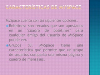 Características de MySpaceMySpace cuenta con las siguientes opciones.Boletines: son recados que son apostados en un "cuadro de boletines" para cualquier amigo del usuario de MySpace puede ver.Grupos :El MySpace tiene una característica que permite que un grupo de usuarios comparta una misma página y cuadro de mensajes. 