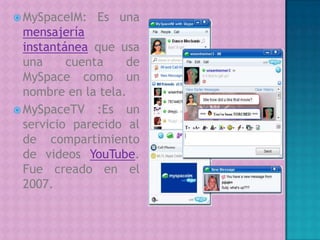 MySpaceIM: Es una mensajería instantánea que usa una cuenta de MySpace como un nombre en la tela.MySpaceTV :Es un servicio parecido al de compartimiento de videos YouTube. Fue creado en el 2007. 