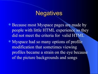 Negatives Because most Myspace pages are made by people with little HTML experience so they did not meet the criteria for  valid HTML  Myspace had so many options of profile modification that sometimes viewing profiles became a strain on the eye because of the picture backgrounds and songs 