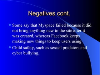 Negatives cont.  Some say that Myspace failed because it did not bring anything new to the site after it was created, whereas Facebook keeps making new things to keep users using Child safety, such as sexual predators and cyber bullying.  