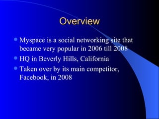 Overview Myspace is a social networking site that became very popular in 2006 till 2008  HQ in Beverly Hills, California Taken over by its main competitor, Facebook, in 2008 