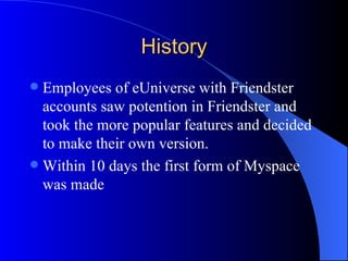 History Employees of eUniverse with Friendster accounts saw potention in Friendster and took the more popular features and decided to make their own version.  Within 10 days the first form of Myspace was made 