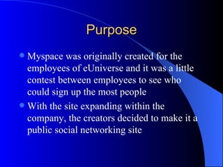 Purpose Myspace was originally created for the employees of eUniverse and it was a little contest between employees to see who could sign up the most people With the site expanding within the company, the creators decided to make it a public social networking site 