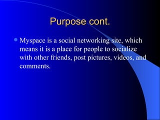 Purpose cont. Myspace is a social networking site, which means it is a place for people to socialize with other friends, post pictures, videos, and comments.  