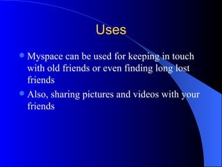Uses Myspace can be used for keeping in touch with old friends or even finding long lost friends Also, sharing pictures and videos with your friends 
