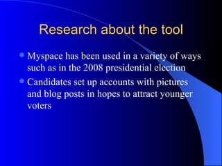 Research about the tool Myspace has been used in a variety of ways such as in the 2008 presidential election Candidates set up accounts with pictures and blog posts in hopes to attract younger voters 