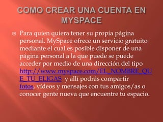   Para quien quiera tener su propia página
    personal. MySpace ofrece un servicio gratuito
    mediante el cual es posible disponer de una
    página personal a la que puede se puede
    acceder por medio de una dirección del tipo
    http://www.myspace.com/EL_NOMBRE_QU
    E_TU_ELIGAS y allí podrás compartir
    fotos, vídeos y mensajes con tus amigos/as o
    conocer gente nueva que encuentre tu espacio.
 