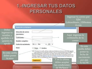 Ingresar tu correo por
                                        EJM
                              Lobosolitario_12@hotma
                                       il.com

   Debes
 ingresar tu
  nombre y                     Aquí ingresas la
apellido o si                  contraseña de tu
  quieres tu                        correo
   apodo
                                            En esta
                                         casilla debes
 En esta casilla                           poner tu
  debes poner                              fecha de
    tu sexo                               nacimiento
                    Y en la ultima         por ejm
                    debes aceptar          9/10/95
                   las condiciones
                     de MySpace
 