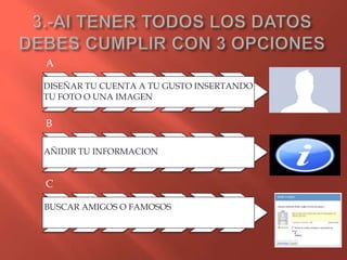 A

DISEÑAR TU CUENTA A TU GUSTO INSERTANDO
TU FOTO O UNA IMAGEN


B

AÑIDIR TU INFORMACION


C

BUSCAR AMIGOS O FAMOSOS
 